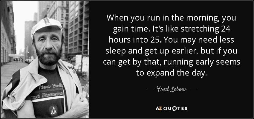 When you run in the morning, you gain time. It's like stretching 24 hours into 25. You may need less sleep and get up earlier, but if you can get by that, running early seems to expand the day. - Fred Lebow