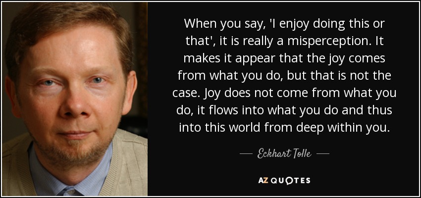 Cuando dices: "Disfruto haciendo esto o aquello", en realidad es una percepción errónea. Hace que parezca que la alegría proviene de lo que haces, pero no es así. La alegría no proviene de lo que haces, sino que fluye hacia lo que haces y, por tanto, hacia este mundo desde lo más profundo de tu ser. - Eckhart Tolle