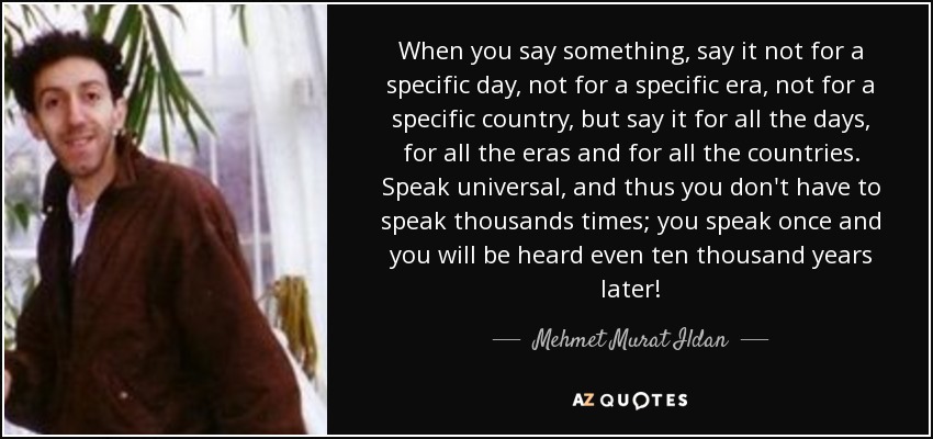 When you say something, say it not for a specific day, not for a specific era, not for a specific country, but say it for all the days, for all the eras and for all the countries. Speak universal, and thus you don't have to speak thousands times; you speak once and you will be heard even ten thousand years later! - Mehmet Murat Ildan