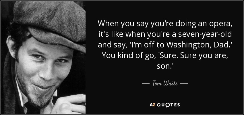 When you say you're doing an opera, it's like when you're a seven-year-old and say, 'I'm off to Washington, Dad.' You kind of go, 'Sure. Sure you are, son.' - Tom Waits