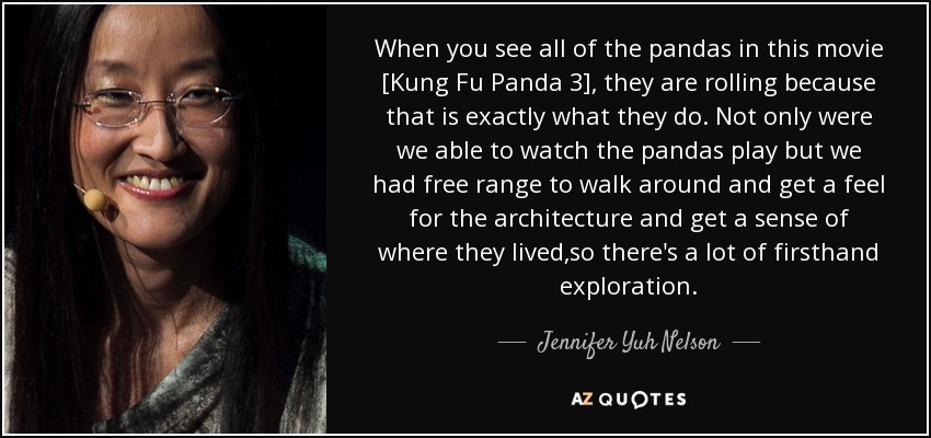 Cuando ves a todos los pandas en esta película [Kung Fu Panda 3], están rodando porque eso es exactamente lo que hacen. No sólo pudimos ver jugar a los pandas, sino que tuvimos libertad para pasear, conocer la arquitectura y saber dónde vivían, así que pudimos explorar todo de primera mano. - Jennifer Yuh Nelson