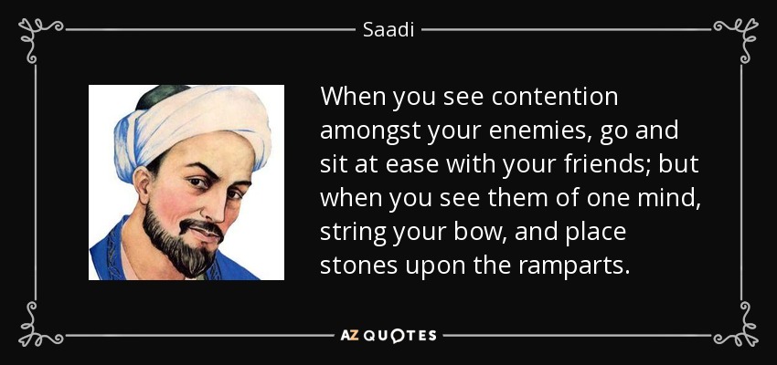 When you see contention amongst your enemies, go and sit at ease with your friends; but when you see them of one mind, string your bow, and place stones upon the ramparts. - Saadi