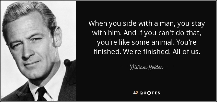 When you side with a man, you stay with him. And if you can't do that, you're like some animal. You're finished. We're finished. All of us. - William Holden