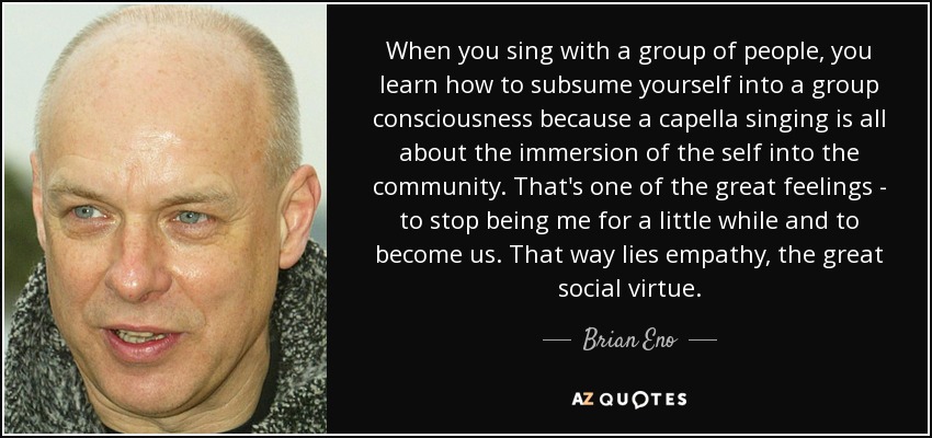 Cuando cantas con un grupo de gente, aprendes a subsumirte en la conciencia de grupo, porque el canto a capella consiste en sumergirte en la comunidad. Ese es uno de los grandes sentimientos: dejar de ser yo por un rato y convertirte en nosotros. Por ahí pasa la empatía, la gran virtud social. - Brian Eno