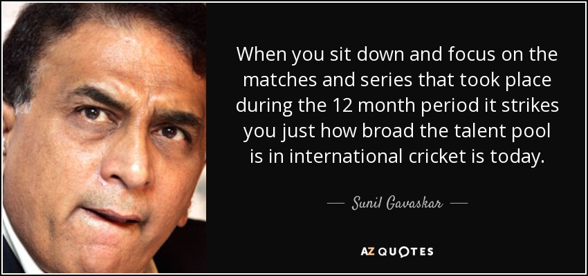 When you sit down and focus on the matches and series that took place during the 12 month period it strikes you just how broad the talent pool is in international cricket is today. - Sunil Gavaskar