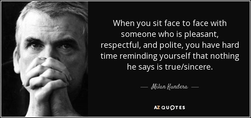 When you sit face to face with someone who is pleasant, respectful, and polite, you have hard time reminding yourself that nothing he says is true/sincere. - Milan Kundera