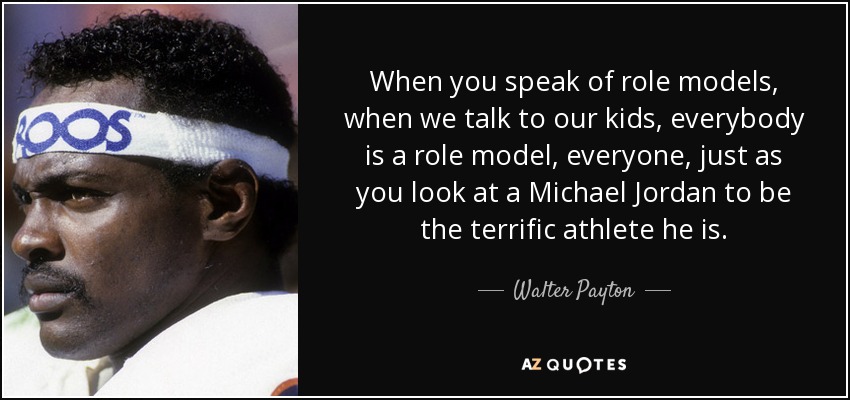 When you speak of role models, when we talk to our kids, everybody is a role model, everyone, just as you look at a Michael Jordan to be the terrific athlete he is. - Walter Payton