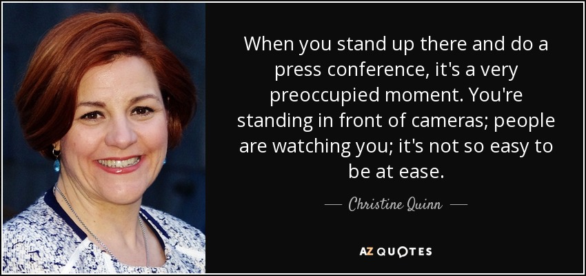 When you stand up there and do a press conference, it's a very preoccupied moment. You're standing in front of cameras; people are watching you; it's not so easy to be at ease. - Christine Quinn