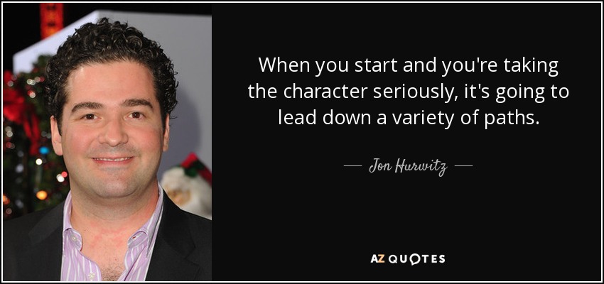 When you start and you're taking the character seriously, it's going to lead down a variety of paths. - Jon Hurwitz