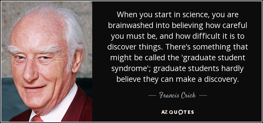 When you start in science, you are brainwashed into believing how careful you must be, and how difficult it is to discover things. There's something that might be called the 'graduate student syndrome'; graduate students hardly believe they can make a discovery. - Francis Crick