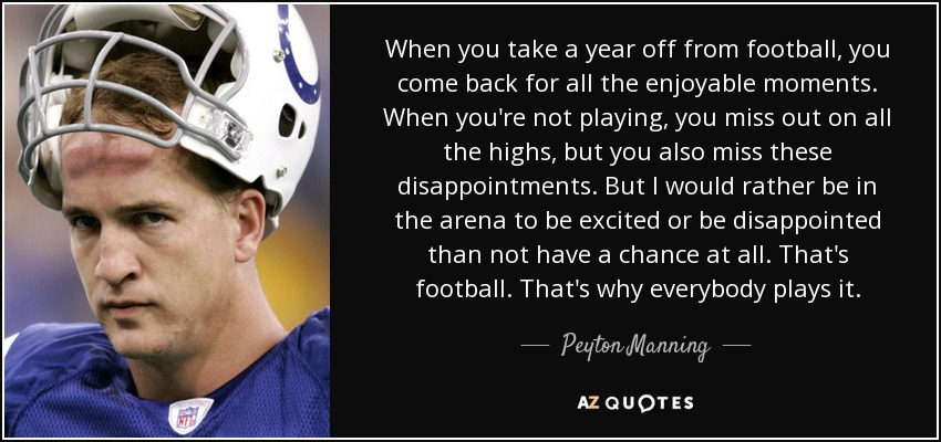 When you take a year off from football, you come back for all the enjoyable moments. When you're not playing, you miss out on all the highs, but you also miss these disappointments. But I would rather be in the arena to be excited or be disappointed than not have a chance at all. That's football. That's why everybody plays it. - Peyton Manning