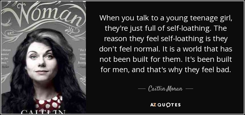 When you talk to a young teenage girl, they're just full of self-loathing. The reason they feel self-loathing is they don't feel normal. It is a world that has not been built for them. It's been built for men, and that's why they feel bad. - Caitlin Moran