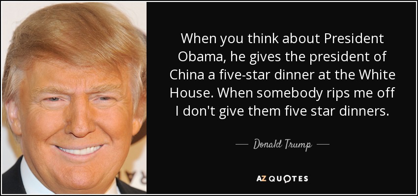 When you think about President Obama, he gives the president of China a five-star dinner at the White House. When somebody rips me off I don't give them five star dinners. - Donald Trump