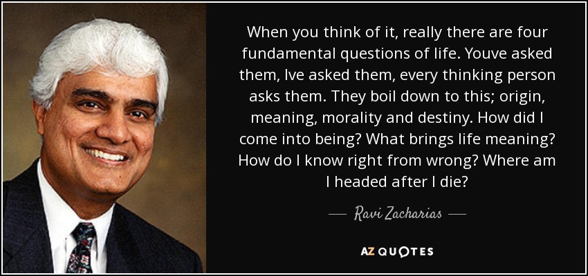 When you think of it, really there are four fundamental questions of life. Youve asked them, Ive asked them, every thinking person asks them. They boil down to this; origin, meaning, morality and destiny. How did I come into being? What brings life meaning? How do I know right from wrong? Where am I headed after I die? - Ravi Zacharias