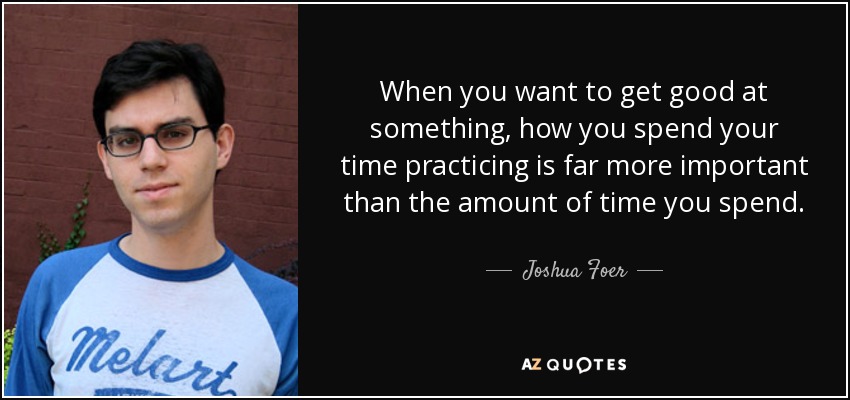 When you want to get good at something, how you spend your time practicing is far more important than the amount of time you spend. - Joshua Foer