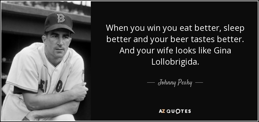When you win you eat better, sleep better and your beer tastes better. And your wife looks like Gina Lollobrigida. - Johnny Pesky
