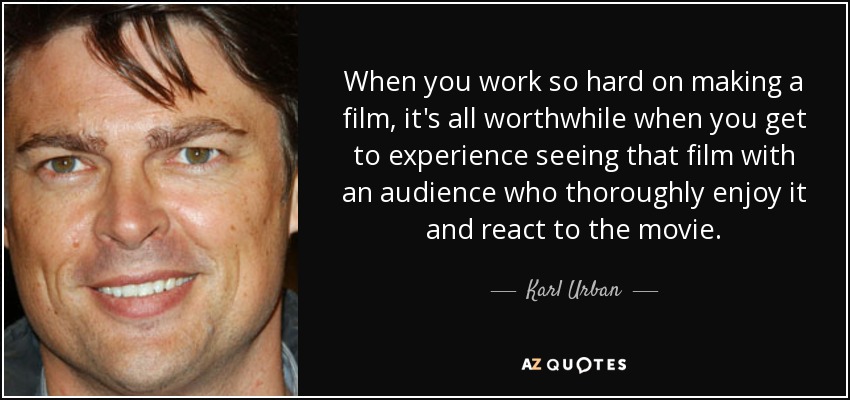 When you work so hard on making a film, it's all worthwhile when you get to experience seeing that film with an audience who thoroughly enjoy it and react to the movie. - Karl Urban
