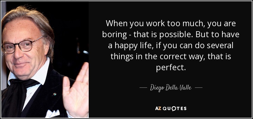 When you work too much, you are boring - that is possible. But to have a happy life, if you can do several things in the correct way, that is perfect. - Diego Della Valle