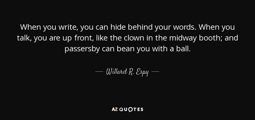 When you write, you can hide behind your words. When you talk, you are up front, like the clown in the midway booth; and passersby can bean you with a ball. - Willard R. Espy