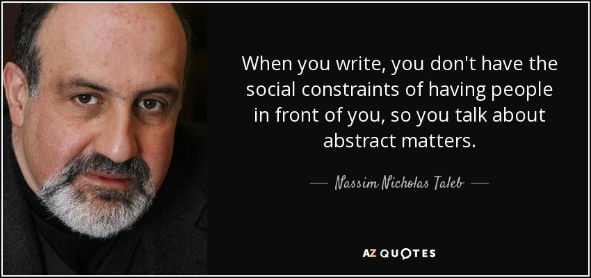 When you write, you don't have the social constraints of having people in front of you, so you talk about abstract matters. - Nassim Nicholas Taleb