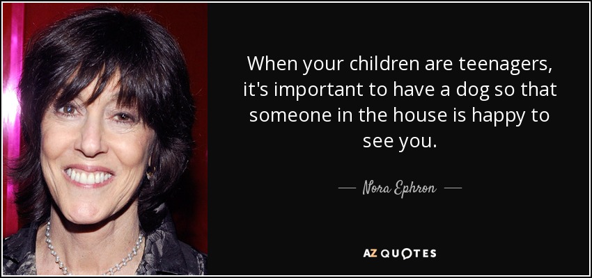 When your children are teenagers, it's important to have a dog so that someone in the house is happy to see you. - Nora Ephron