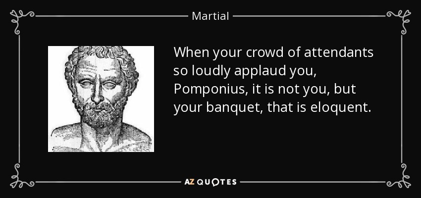 When your crowd of attendants so loudly applaud you, Pomponius, it is not you, but your banquet, that is eloquent. - Martial