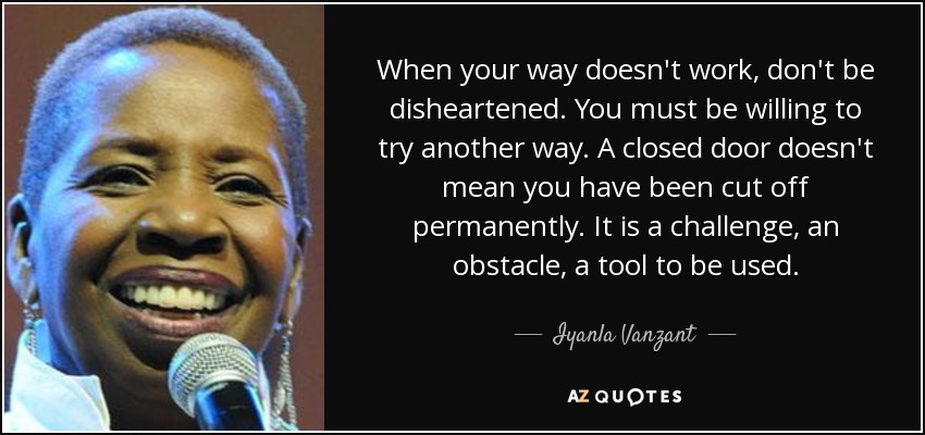 When your way doesn't work, don't be disheartened. You must be willing to try another way. A closed door doesn't mean you have been cut off permanently. It is a challenge, an obstacle, a tool to be used. - Iyanla Vanzant