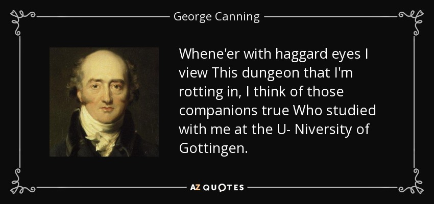 Whene'er with haggard eyes I view This dungeon that I'm rotting in, I think of those companions true Who studied with me at the U- Niversity of Gottingen. - George Canning