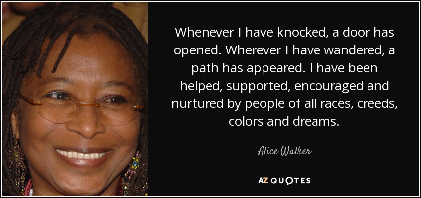 Whenever I have knocked, a door has opened. Wherever I have wandered, a path has appeared. I have been helped, supported, encouraged and nurtured by people of all races, creeds, colors and dreams. - Alice Walker