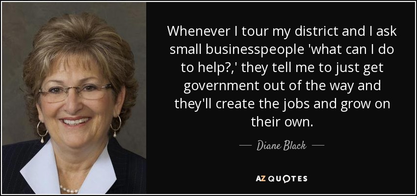 Whenever I tour my district and I ask small businesspeople 'what can I do to help?,' they tell me to just get government out of the way and they'll create the jobs and grow on their own. - Diane Black