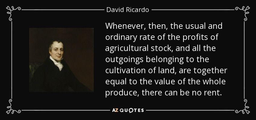 Whenever, then, the usual and ordinary rate of the profits of agricultural stock, and all the outgoings belonging to the cultivation of land, are together equal to the value of the whole produce, there can be no rent. - David Ricardo