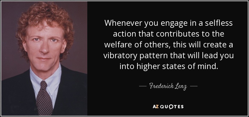 Whenever you engage in a selfless action that contributes to the welfare of others, this will create a vibratory pattern that will lead you into higher states of mind. - Frederick Lenz