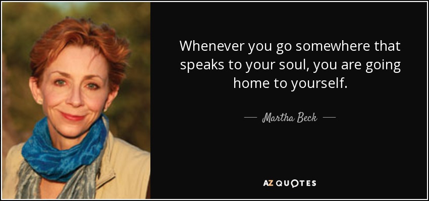 Whenever you go somewhere that speaks to your soul, you are going home to yourself. - Martha Beck