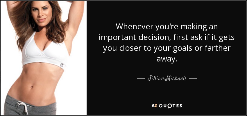 Whenever you're making an important decision, first ask if it gets you closer to your goals or farther away. - Jillian Michaels