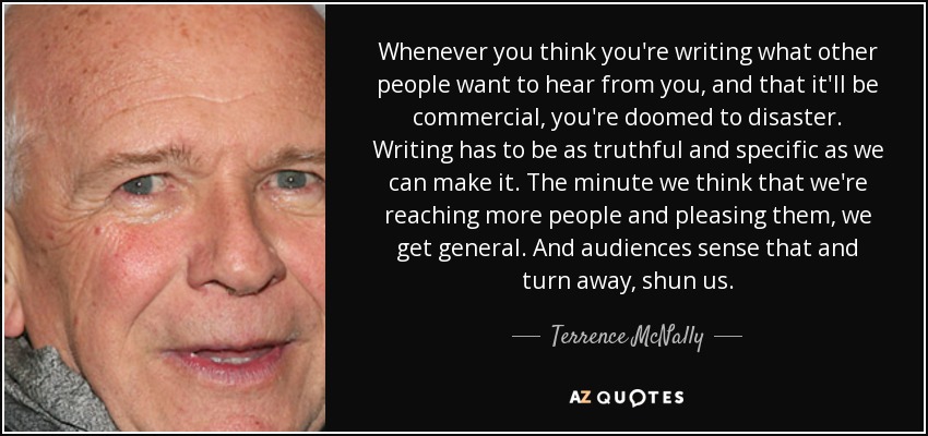 Whenever you think you're writing what other people want to hear from you, and that it'll be commercial, you're doomed to disaster. Writing has to be as truthful and specific as we can make it. The minute we think that we're reaching more people and pleasing them, we get general. And audiences sense that and turn away, shun us. - Terrence McNally