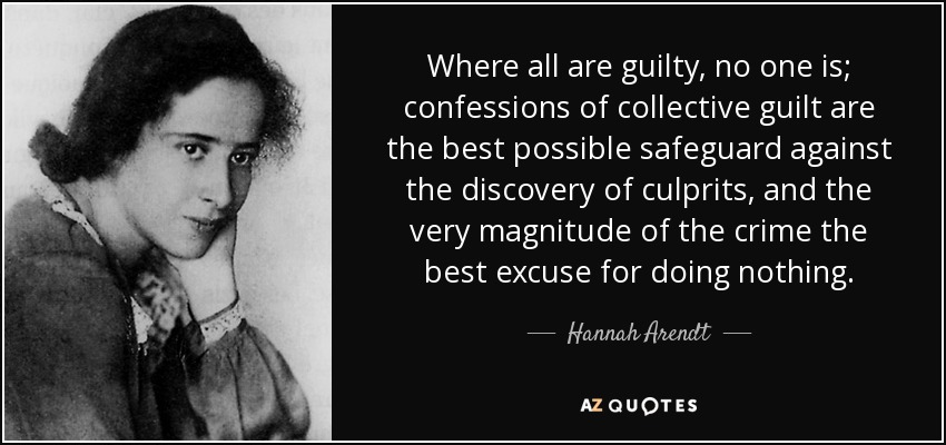 Where all are guilty, no one is; confessions of collective guilt are the best possible safeguard against the discovery of culprits, and the very magnitude of the crime the best excuse for doing nothing. - Hannah Arendt