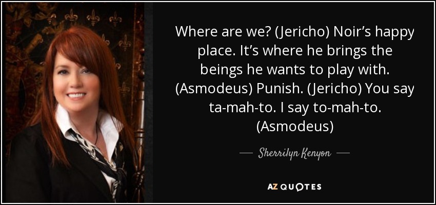 Where are we? (Jericho) Noir’s happy place. It’s where he brings the beings he wants to play with. (Asmodeus) Punish. (Jericho) You say ta-mah-to. I say to-mah-to. (Asmodeus) - Sherrilyn Kenyon