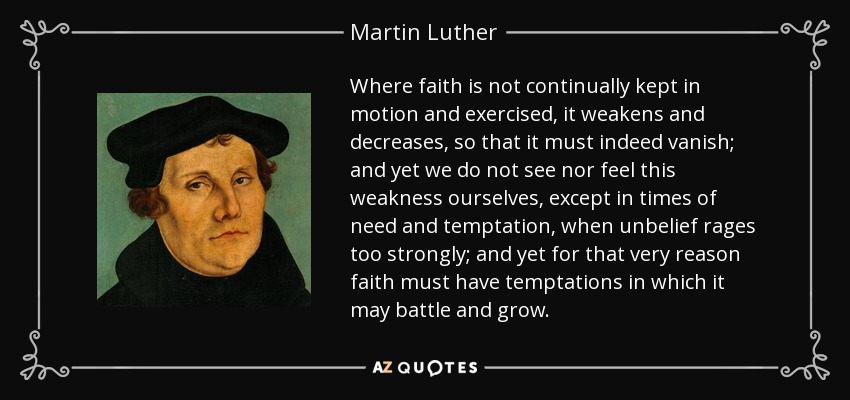 Where faith is not continually kept in motion and exercised, it weakens and decreases, so that it must indeed vanish; and yet we do not see nor feel this weakness ourselves, except in times of need and temptation, when unbelief rages too strongly; and yet for that very reason faith must have temptations in which it may battle and grow. - Martin Luther