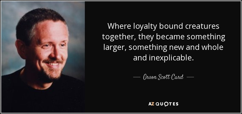 Where loyalty bound creatures together, they became something larger, something new and whole and inexplicable. - Orson Scott Card