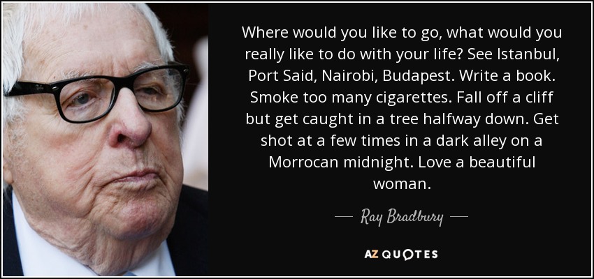 Where would you like to go, what would you really like to do with your life? See Istanbul, Port Said, Nairobi, Budapest. Write a book. Smoke too many cigarettes. Fall off a cliff but get caught in a tree halfway down. Get shot at a few times in a dark alley on a Morrocan midnight. Love a beautiful woman. - Ray Bradbury