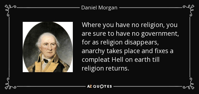 Donde no hay religión, es seguro que no hay gobierno, porque al desaparecer la religión, se produce la anarquía y se establece un completo infierno en la tierra hasta que vuelva la religión. - Daniel Morgan