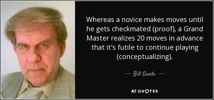 Whereas a novice makes moves until he gets checkmated (proof), a Grand Master realizes 20 moves in advance that it’s futile to continue playing (conceptualizing). - Bill Gaede