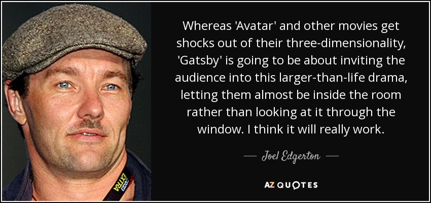 Whereas 'Avatar' and other movies get shocks out of their three-dimensionality, 'Gatsby' is going to be about inviting the audience into this larger-than-life drama, letting them almost be inside the room rather than looking at it through the window. I think it will really work. - Joel Edgerton