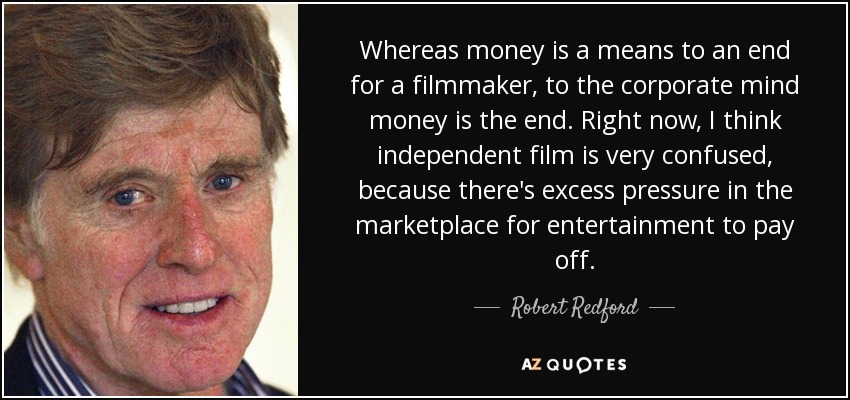 Whereas money is a means to an end for a filmmaker, to the corporate mind money is the end. Right now, I think independent film is very confused, because there's excess pressure in the marketplace for entertainment to pay off. - Robert Redford