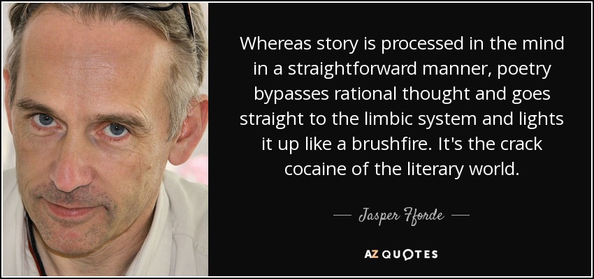 Whereas story is processed in the mind in a straightforward manner, poetry bypasses rational thought and goes straight to the limbic system and lights it up like a brushfire. It's the crack cocaine of the literary world. - Jasper Fforde