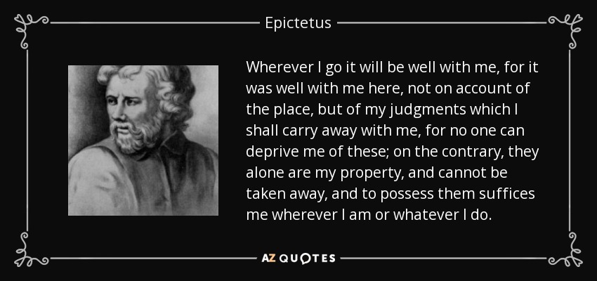 Wherever I go it will be well with me, for it was well with me here, not on account of the place, but of my judgments which I shall carry away with me, for no one can deprive me of these; on the contrary, they alone are my property, and cannot be taken away, and to possess them suffices me wherever I am or whatever I do. - Epictetus