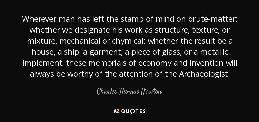 Wherever man has left the stamp of mind on brute-matter; whether we designate his work as structure, texture, or mixture, mechanical or chymical; whether the result be a house, a ship, a garment, a piece of glass, or a metallic implement, these memorials of economy and invention will always be worthy of the attention of the Archaeologist. - Charles Thomas Newton