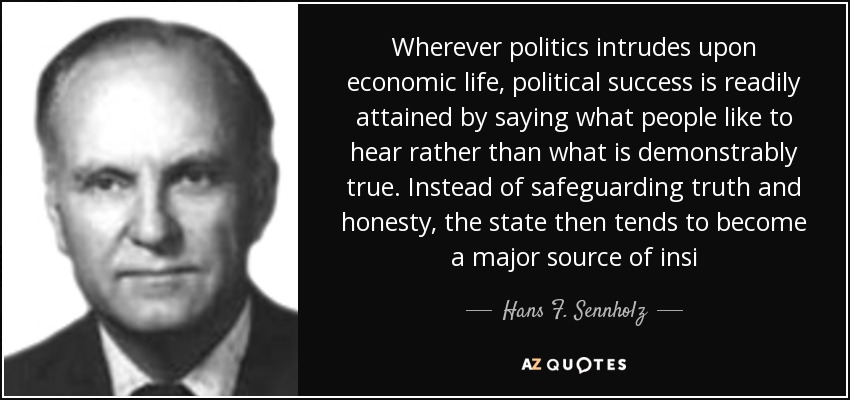 Wherever politics intrudes upon economic life, political success is readily attained by saying what people like to hear rather than what is demonstrably true. Instead of safeguarding truth and honesty, the state then tends to become a major source of insi - Hans F. Sennholz