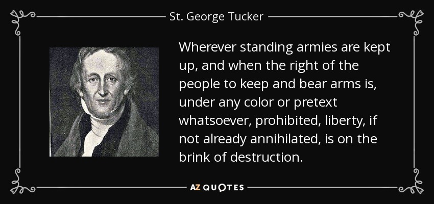 Wherever standing armies are kept up, and when the right of the people to keep and bear arms is, under any color or pretext whatsoever, prohibited, liberty, if not already annihilated, is on the brink of destruction. - St. George Tucker