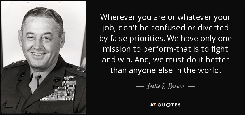Wherever you are or whatever your job, don't be confused or diverted by false priorities. We have only one mission to perform-that is to fight and win. And, we must do it better than anyone else in the world. - Leslie E. Brown